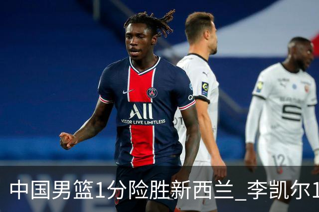 中国男篮1分险胜新西兰 李凯尔18分+致胜抢断